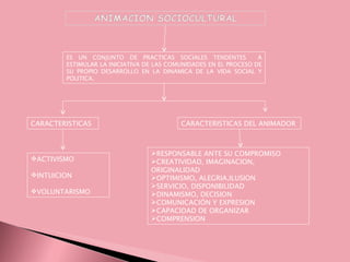 ES UN CONJUNTO DE PRACTICAS SOCIALES TENDENTES A ESTIMULAR LA INICIATIVA DE LAS COMUNIDADES EN EL PROCESO DE SU PROPIO DESARROLLO EN LA DINAMICA DE LA VIDA SOCIAL Y POLITICA. CARACTERISTICAS ACTIVISMO INTUICION VOLUNTARISMO CARACTERISTICAS DEL ANIMADOR RESPONSABLE ANTE SU COMPROMISO CREATIVIDAD, IMAGINACION, ORIGINALIDAD OPTIMISMO, ALEGRIA,ILUSION SERVICIO, DISPONIBILIDAD DINAMISMO, DECISION COMUNICACIÓN Y EXPRESION CAPACIDAD DE ORGANIZAR COMPRENSION