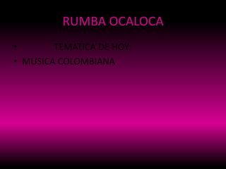 RUMBA OCALOCA
• TEMATICA DE HOY:
• MUSICA COLOMBIANA
 