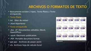 ARCHIVOS O FORMATOS DE TEXTO
• Básicamente existen 2 tipos, Texto Plano y Texto
enriquecido.
• Texto Plano:
• txt (bloc de notas)
• .html Hipertexto
• Texto enriquecido
• .doc .rtf Documentos editables (Word,
OpenOffice)
• .epub: Electronic publication
• .PDF: Portable document format
• ppt pps Archivos de power point
• xls Archivos hoja de calculo Excel
 