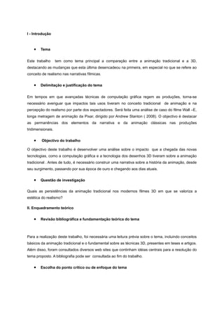 I - Introdução
• Tema
Este trabalho tem como tema principal a comparação entre a animação tradicional e a 3D,
destacando as mudanças que esta última desencadeou na primeira, em especial no que se refere ao
conceito de realismo nas narrativas fílmicas.
• Delimitação e justificação do tema
Em tempos em que avançadas técnicas de computação gráfica regem as produções, torna-se
necessário averiguar que impactos tais usos tiveram no conceito tradicional de animação e na
percepção do realismo por parte dos espectadores. Será feita uma análise de caso do filme Wall –E,
longa metragem de animação da Pixar, dirigido por Andrew Stanton ( 2008). O objectivo é destacar
as permanências dos elementos da narrativa e da animação clássicas nas produções
tridimensionais.
• Objectivo do trabalho
O objectivo deste trabalho é desenvolver uma análise sobre o impacto que a chegada das novas
tecnologias, como a computação gráfica e a tecnologia dos desenhos 3D tiveram sobre a animação
tradicional . Antes de tudo, é necessário construir uma narrativa sobre a história da animação, desde
seu surgimento, passando por sua época de ouro e chegando aos dias atuais.
• Questão de investigação
Quais as persistências da animação tradicional nos modernos filmes 3D em que se valoriza a
estética do realismo?
II. Enquadramento teórico
• Revisão bibliográfica e fundamentação teórica do tema
Para a realização deste trabalho, foi necessária uma leitura prévia sobre o tema, incluindo conceitos
básicos da animação tradicional e o fundamental sobre as técnicas 3D, presentes em teses e artigos.
Além disso, foram consultados diversos web sites que continham idéias centrais para a resolução do
tema proposto. A bibliografia pode ser consultada ao fim do trabalho.
• Escolha do ponto crítico ou de enfoque do tema
 