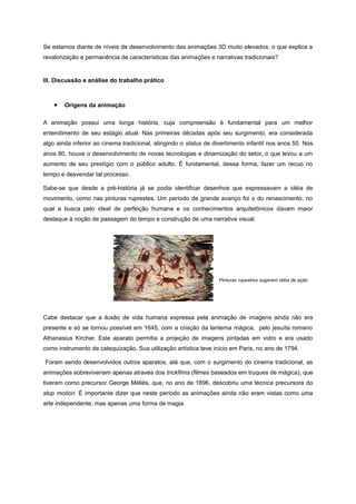 Se estamos diante de níveis de desenvolvimento das animações 3D muito elevados, o que explica a
revalorização e permanência de características das animações e narrativas tradicionais?
III. Discussão e análise do trabalho prático
• Origens da animação
A animação possui uma longa história, cuja compreensão é fundamental para um melhor
entendimento de seu estágio atual. Nas primeiras décadas após seu surgimento, era considerada
algo ainda inferior ao cinema tradicional, atingindo o status de divertimento infantil nos anos 50. Nos
anos 80, houve o desenvolvimento de novas tecnologias e dinamização do setor, o que levou a um
aumento de seu prestígio com o público adulto. É fundamental, dessa forma, fazer um recuo no
tempo e desvendar tal processo.
Sabe-se que desde a pré-história já se podia identificar desenhos que expressavam a idéia de
movimento, como nas pinturas ruprestes. Um período de grande avanço foi o do renascimento, no
qual a busca pelo ideal de perfeição humana e os conhecimentos arquitetônicos davam maior
destaque à noção de passagem do tempo e construção de uma narrativa visual.
Pinturas rupestres sugerem idéia de ação
Cabe destacar que a ilusão de vida humana expressa pela animação de imagens ainda não era
presente e só se tornou possível em 1645, com a criação da lanterna mágica, pelo jesuíta romano
Athanasius Kircher. Este aparato permitia a projeção de imagens pintadas em vidro e era usado
como instrumento de catequização. Sua utilização artística teve início em Paris, no ano de 1794.
Foram sendo desenvolvidos outros aparatos, até que, com o surgimento do cinema tradicional, as
animações sobreviveriam apenas através dos trickfilms (filmes baseados em truques de mágica), que
tiveram como precursor George Méliès, que, no ano de 1896, descobriu uma técnica precursora do
stop motion. É importante dizer que neste período as animações ainda não eram vistas como uma
arte independente, mas apenas uma forma de magia.
 