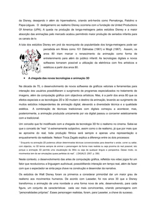 da Disney, desejando ir além do hiperrealismo, criando anti-heróis como Pernalonga, Patolino e
Papa-Léguas. O desligamenro ao realismo Disney ocorreria com a fundação da United Productions
Of America (UPA). A queda na produção de longa-metragens pelos estúdios Disney e a maior
absorção das animações pelo mercado acabou permitindo maior produção de seriados infantis para
os canais de tv.
A luta dos estúdios Disney em prol da reconquista da popularidade dos longa-metragens pode ser
percebida em filmes como 101 Dálmatas (1961) e Mogli (1967). Asssim, os
anos 80 iriam marcar o renascimento da animação como forma de
entretenimento para além do público infantil. As tecnologias digitais e novos
softwares tornaram possível a utilização da eletrônica com fins artísticos e
estéticos a partir dos anos 80.
• A chegada das novas tecnologias e animação 3D
Na década de 70, o desenvolvimento de novos softwares de gráficos vetoriais e ferramentas para
interação dos usuários possibilitaram o surgimento de programas especializados no tratamento de
imagens, além da computação gráfica com objectivos artísticos. Mas, é a partir dos anos 80 que os
efeitos especiais e as tecnologias 2D e 3D mudam o destino da animação, levando ao surgimento de
muitos estúdios independentes de animação digital, elevando a diversidade técnica e a qualidade
estética. A combinação de técnicas tradicionais com digitais começou a acontecer, mas,
posteriormente, a animação produzida unicamente por via digital passou a concerrer esteticamente
com a tradicional.
Um conceito que foi modificado com a chegada da tecnologia 3D foi o realismo no cinema. Sabe-se
que o conceito de “real “ é extremamente subjectivo, assim como o de realismo, já que por mais que
se aproxime do real, toda produção fílmica será sempre e apenas uma representação e
enquadramento da realidade. Nelson Troca Zagalo explica a diferença entre os dois processos:
“ Enquanto na animação 2D podemos utilizar determinadas técnicas convencionadas para desenhar o andar, correr ou saltar,
com objectos, no 3D temos sempre de animar o personagem da forma mais realista ou seja proxima do real possivel, isto
porque a animação 3D permite uma visualização de 360o ou seja de qualquer ângulo e perspectiva. Desse modo, os
movimentos tem de ser simulações quase perfeitas do real”. ( ZAGALO: 2007. p. 356)
Neste contexto, o desenvolvimento das artes de computação gráfica, refletida nos video jogos foi um
fator que revolucionou a linguagem audivisual, possobilitando interação em tempo real, além de fazer
com que o espectador se sinta peça chave na construção e desenrolar da narrativa.
Os estúdios de Walt Disney foram os primeiros a considerar primordial dar um maior grau de
realismo aos movimentos humanos. De acordo com Lasseter, foi nos anos 30 que a Disney
transformou a animação de uma novidade a uma forma nova de arte, desenvolvendo, para cada
figura, um conjunto de características cada vez mais convincentes, criando personagens com
“personalidades próprias”. Esses personagen realistas, foram, para Lasseter, a chave do sucesso.
 