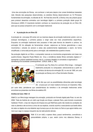 Uma das convicções de Disney era conhecer o real para depois criar coisas fantásticas baseadas
nele. Através das pesquisas desenvolvidas, os estúdios Disney desenvolveram os 12 Princípios
fundamentais da animação, na década de 30. No final dos anos 90, a Disney criou seu próprio grupo
para produzir desenhos animados com tecnologia digital e a primeira produção deste grupo foi
Dinossauro (2000). É importante também conhecer os mecanismos de produção de um filme 3D,
para que se possa compará-lo com a animação tradicional.
• A produção de um filme 3D
A produção de uma peça 3D conta com as mesmas etapas da animação tradicional, porém, com os
avanços tecnológicos, a primeira passou a exigir cada vez mais procedimentos específicos.
Enquanto na animação tradicional todo processo é feito pela técnica de desenho e pintura, na
animação 3D há utlização de ferramentas virtuais: captura-se as formas geométricas e seus
movimentos ( através do sensor) e estas são posteriormente digitalizadas e assim, de forma
simplificada, a cena está pronta para a animação, são estabelecidos quadros chaves.
Na produção digital de um filme, o computador executa os movimentos programados com base nos
quadro-chaves. Segundo Paula Ribeiro da Cruz, a tendência destes filmes animados digitais é “
apresentar a própria realidade humana; isto é, o universo diegético é concebido e organizado à
semelhança da sociedade contemporânea”. (CRUZ: 2006. p. 86)
É conhecido que Toy Story foi o primeiro filme longa – metragem
totalmente produzido no computador, estruturando-se a partir do
uso artístico da técnica de animação 3D, no ano de 1995, em uma
co-produção sa Disney com a Pixar Animation Studios.
Já foi dito que com as possibilidades oferecidas pela tecnologia
3D, a busca por um maior realismo torna-se um imperativo. Mas,
por outro lado, percebe-se que características da narrativa e da animação tradicionais ainda
encontram-se presentes nos filmes de estética 3D.
Análise de Caso: Wall –E
Wall-E é um filme longa metragem de animação, produzido em formato digital pela Pixar, no ano de
2008. Trata da história de um robô cuja função era limpar o planeta Terra, para torná-lo novamente
habitável. Porém, o tipo de máquina de limpeza da qual Wall fazia parte não resiste às condições de
vida no planeta e ele se torna o único de sua espécie, vivendo sozinho e executando sua tarefa diária
de catar os dejetos de uma distante raça humana que um dia vivera na Terra e que agora habita uma
nave que vaga no espaço enquanto seu lar está poluído demais.
Wall –E é um robô, e apesar disso, possui sentimentos, consciência e
personalidade própria, o que, assim como nos clássicos Disney, é
 