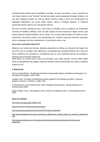 perceptível pelo elevado grau de perfeição e precisão de seus movimentos, o que o aproxima do
real, mesmo sendo um ser “ficcional”. Ele sente saudade, possui expressões de alegria, tristeza, e vê
seu amor despertar quando um robô do gênero feminino chega à Terra: Eva (Examinadora de
Vegetação Alienígena), que pouco tempo depois, retorna à Estação Espacial. O robôzinho
apaixonado resolve seguí-la, em uma grande aventura.
De forma suscinta, percebe-se que o filme trata de questões como a existência de sentimentos
humanos em artefatos artificiais, como um robô. Apesar de toda produção ser digital, nota-se, pela
própria estrutura narrativa clássica ( Início, Clímax, Fim) e pela própria temática de história de amor
envolvendo uma dose de drama, que características da narrativa tradicional continuam presentes,
como a valorização dos bons sentimentos e a luta do bem contra o mal.
Uma volta à animação tradicional?
Sabemos que muitas das técnicas utilizadas atualmente nos filmes de animação têm origem nos
anos 30 e que no contexto atual valoriza-se a proximidade das produções fílmicas com o real. Em
filmes totalmente 3D, percebe-se a coexistência entre as mais modernas técnicas de produção e
temáticas das animações tradicionais.
Difícil traçar um caminho para o futuro da animação, mas, neste contexto, torna-se válido refletir
sobre as persistências das antigas e clássicas histórias e temas da animação nos novos e modernos
quadros do 3D.
V. Referências
Da Cruz, Paula Ribeiro. Do Desenho Animado à Computação Gráfica: A Estética da Animação à Luz
das Novas Tecnologias. UFBA. 2006.
Lasseter, John. Principles of traditional animation applied to 3D computer animation. Computer
Graphics, Volume 21, Número 4, Jullho 1987.
O Mundo Disney: Uma História Visual. 2002. Tradução Teresa Figueira. Disney Enterprise, Inc.
Everest Editora,2003.
Zagalo, Nelson Troca . Convergência entre o cinema e a realidade virtual. Universidade de Aveiro.
2007.
Sites Consultados
http://cine_ma.blogs.sapo.pt/9627.html
www.dca.ufrn.br/~lmarcos/courses/compgraf
http://pt.wikipedia.org/wiki/Anima%C3%A7%C3%A3o_tradicional
http://www.animatoons.com.br/movies/chicken_little/news/a_possivel_volta_da_animacao_tradicional.
htm
http://www.animatoons.com.br/movies/walt_disney/news/novas-demissoes-e-mudancas-na-
disney.htm
 