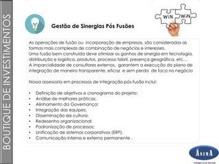 Brasil
Gestão de Sinergias Pós Fusões
BOUTIQUEDEINVESTIMENTOS
As operações de fusão ou incorporação de empresas, são consideradas as
formas mais complexas de combinação de negócios e interesses.
Uma fusão bem construída deve otimizar os ganhos de sinergia em tecnologia,
distribuição e logística, produtos, processo fabril, presença geográfica, etc…
A imparcialidade de consultores externos, garantem a execução do plano de
integração de maneira transparente, eficaz e sem perda de foco no negócio
Nossa assessoria em processos de integração pós-fusão inclui:
• Definição de objetivos e cronograma do projeto;
• Análise de melhores práticas;
• Alinhamento da Governança;
• Integração das equipes;
• Disseminação da cultura;
• Redesenho organizacional;
• Padronização de processos;
• Unificação de sistemas corporativos (ERP).
• Comunicação interna e externa permanente .
 