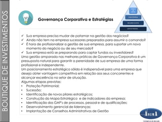 Brasil
Governança Corporativa e Estratégias
BOUTIQUEDEINVESTIMENTOS
 Sua empresa precisa mudar de patamar na gestão dos negócios?
 Ainda não tem na empresa sucessores preparados para assumir o comando?
 É hora de profissionalizar a gestão de sua empresa, para suportar um novo
momento do negócio ou de seu mercado?
 Sua empresa está se preparando para captar fundos ou investidores?
Uma gestão amparada nas melhores práticas de Governança Corporativa é um
pressuposto natural para garantir a perenidade de sua empresa de uma forma
profissional e independente.
Um posicionamento estratégico sólido é indispensável para uma empresa que
deseja obter vantagem competitiva em relação aos seus concorrentes e
alcançar excelência no setor de atuação.
Algumas etapas previstas:
• Proteção Patrimonial;
• Sucessão;
• Identificação de novos pilares estratégicos;
• Construção do Mapa Estratégico e de indicadores da empresa;
• Identificação dos GAP's de processos, pessoal e de qualificações;
• Desenvolvimento gerencial de lideranças;
• Implantação de Conselhos Administrativos de Gestão
GESTÃO DE PROCESSOS
INDICADORES DE GESTÃO
PLANO ESTRATÉGIAS
CONSELHO
DE
GESTÃO
 