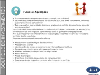 Brasil
Fusões e Aquisições
BOUTIQUEDEINVESTIMENTOS
 Sua empresa está pequena demais para competir com os líderes?
 Seu mercado pode ser consolidado por aquisições ou fusões entre concorrentes, deixando
sua empresa menos competitiva?
 Sua empresa tem oportunidade de crescer ampliando o portfólio de produtos ou atuação
em novas regiões?
Uma fusão bem estruturada pode ser o caminho mais fácil para a continuidade, expansão ou
diversificação de seus negócios, aproveitando todos os ganhos de sinergias possíveis.
Nós ajudamos empresas a fazerem fusões ou aquisições, horizontais ou verticais, vencedoras
em todo Brasil e no exterior.
Nosso processo passa pelas seguintes etapas:
• Mapeamento das estratégias de crescimento;
• Mapeamento setorial;
• Identificação dos alvos e levantamento de informações competitivas;
• Estratégias de abordagem e relacionamento com os alvos;
• Abertura e condução do processo de negociação;
• Mapa de riscos;
• Mapa de sinergias;
• Engenharia financeira da operação de compra/venda;
• Coordenação das propostas, contratos e fechamento do negócio.
 