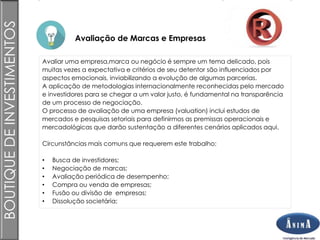 Brasil
Avaliação de Marcas e Empresas
BOUTIQUEDEINVESTIMENTOS
Avaliar uma empresa,marca ou negócio é sempre um tema delicado, pois
muitas vezes a expectativa e critérios de seu detentor são influenciados por
aspectos emocionais, inviabilizando a evolução de algumas parcerias.
A aplicação de metodologias internacionalmente reconhecidas pelo mercado
e investidores para se chegar a um valor justo, é fundamental na transparência
de um processo de negociação.
O processo de avaliação de uma empresa (valuation) inclui estudos de
mercados e pesquisas setoriais para definirmos as premissas operacionais e
mercadológicas que darão sustentação a diferentes cenários aplicados aqui.
Circunstâncias mais comuns que requerem este trabalho:
• Busca de investidores;
• Negociação de marcas;
• Avaliação periódica de desempenho;
• Compra ou venda de empresas;
• Fusão ou divisão de empresas;
• Dissolução societária;
 