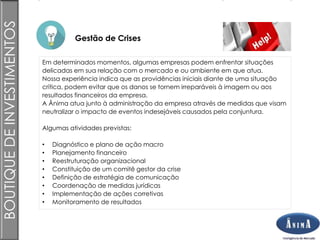 Brasil
Gestão de Crises
BOUTIQUEDEINVESTIMENTOS
Em determinados momentos, algumas empresas podem enfrentar situações
delicadas em sua relação com o mercado e ou ambiente em que atua.
Nossa experiência indica que as providências iniciais diante de uma situação
crítica, podem evitar que os danos se tornem irreparáveis à imagem ou aos
resultados financeiros da empresa.
A Ânima atua junto à administração da empresa através de medidas que visam
neutralizar o impacto de eventos indesejáveis causados pela conjuntura.
Algumas atividades previstas:
• Diagnóstico e plano de ação macro
• Planejamento financeiro
• Reestruturação organizacional
• Constituição de um comitê gestor da crise
• Definição de estratégia de comunicação
• Coordenação de medidas jurídicas
• Implementação de ações corretivas
• Monitoramento de resultados
 