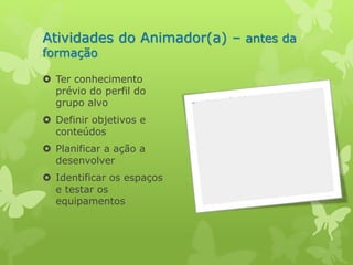Atividades do Animador(a) – antes da 
formação 
 Ter conhecimento 
prévio do perfil do 
grupo alvo 
 Definir objetivos e 
conteúdos 
 Planificar a ação a 
desenvolver 
 Identificar os espaços 
e testar os 
equipamentos 
 