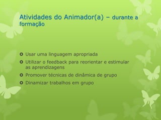 Atividades do Animador(a) – durante a 
formação 
 Usar uma linguagem apropriada 
 Utilizar o feedback para reorientar e estimular 
as aprendizagens 
 Promover técnicas de dinâmica de grupo 
 Dinamizar trabalhos em grupo 
 
