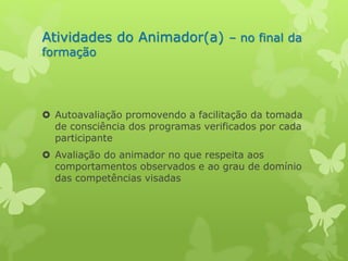 Atividades do Animador(a) – no final da 
formação 
 Autoavaliação promovendo a facilitação da tomada 
de consciência dos programas verificados por cada 
participante 
 Avaliação do animador no que respeita aos 
comportamentos observados e ao grau de domínio 
das competências visadas 
 
