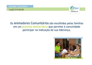Animador Comunitário
Legitimidade




 Os Animadores Comunitários são escolhidos pelas famílias
   em um processo democrático que permite à comunidade
         participar na indicação de sua liderança.
 