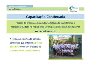 Animador Comunitário
Metodologia


                  Capacitação Continuada
       Pessoas da própria comunidade, fortalecendo sua liderança e
  representatividade na região onde vivem para que possam acompanhar

                          voluntariamente.

A formação é norteada por uma
concepção que entende a prática
educativa como um processo de
construção de conhecimentos.
 