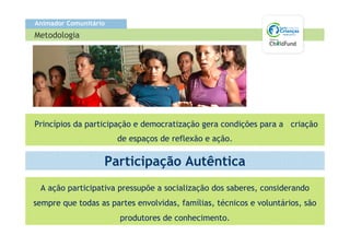 Animador Comunitário
Metodologia




Princípios da participação e democratização gera condições para a criação
                       de espaços de reflexão e ação.

                   Participação Autêntica
 A ação participativa pressupõe a socialização dos saberes, considerando
sempre que todas as partes envolvidas, famílias, técnicos e voluntários, são
                       produtores de conhecimento.
 