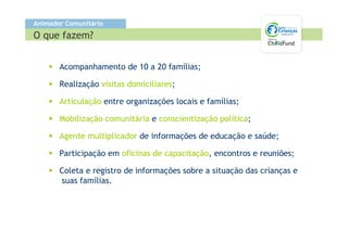 Animador Comunitário
O que fazem?


       Acompanhamento de 10 a 20 famílias;

       Realização visitas domiciliares;

       Articulação entre organizações locais e famílias;

       Mobilização comunitária e conscientização política;

       Agente multiplicador de informações de educação e saúde;

       Participação em oficinas de capacitação, encontros e reuniões;

       Coleta e registro de informações sobre a situação das crianças e
       suas famílias.
 