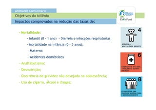 Animador Comunitário
Objetivos do Milênio
Impactos comprovados na redução das taxas de:

  - Mortalidade:
       - Infantil (0 - 1 ano) - Diarréia e infecções respiratórias
       - Mortalidade na infância (0 - 5 anos);
       - Materna
       - Acidentes domésticos
  - Analfabetismo;
  - Desnutrição;
  - Ocorrência de gravidez não desejada na adolescência;
  - Uso de cigarro, álcool e drogas;
 