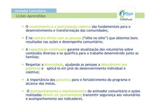 Animador Comunitário
Lições Aprendidas

      O envolvimento e a participação coletiva são fundamentais para o
      desenvolvimento e transformação das comunidades;

      É no contato direto com as pessoas (“olho no olho”) que obtemos bons
      resultados nas ações e desempenho comunitário;

      A capacitação continuada garante atualização dos voluntários sobre
      conteúdos diversos e os qualifica para o trabalho desenvolvido junto as
      famílias;

      Respeitar a diversidade, ajudando as pessoas a descobrirem seu
      potencial e aplicá-lo em prol do desenvolvimento individual e
      coletivo;

       A importância das parcerias para o fortalecimento do programa e
      alcance das metas.

       O acompanhamento e monitoramento do animador comunitário e ações
      realizadas devem ser permanentes; transmitir segurança aos voluntários
      e acompanhamento aos indicadores.
 