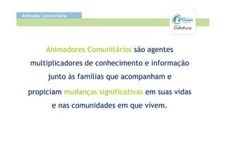 Animador Comunitário




          Animadores Comunitários são agentes
   multiplicadores de conhecimento e informação
           junto às famílias que acompanham e

  propiciam mudanças significativas em suas vidas
             e nas comunidades em que vivem.
 