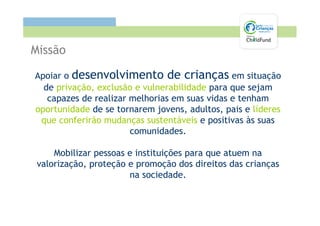 Missão

Apoiar o desenvolvimento de crianças em situação
  de privação, exclusão e vulnerabilidade para que sejam
   capazes de realizar melhorias em suas vidas e tenham
oportunidade de se tornarem jovens, adultos, pais e líderes
 que conferirão mudanças sustentáveis e positivas às suas
                       comunidades.

     Mobilizar pessoas e instituições para que atuem na
 valorização, proteção e promoção dos direitos das crianças
                       na sociedade.
 