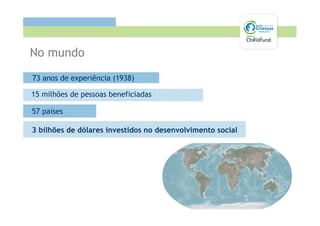 No mundo
73 anos de experiência (1938)

15 milhões de pessoas beneficiadas

57 países

3 bilhões de dólares investidos no desenvolvimento social
 