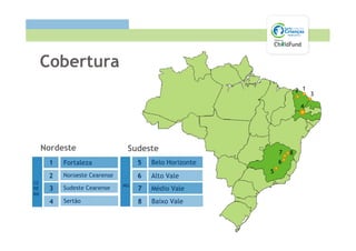 Cobertura
                                                                    2 1
                                                                          3

                                                                     4




     Nordeste                  Sudeste                      7   8
      1   Fortaleza                5   Belo Horizonte       6
                                                        5
      2   Noroeste Cearense        6   Alto Vale
CE
                              MG
PE    3   Sudeste Cearense         7   Médio Vale
RN
      4   Sertão                   8   Baixo Vale
 