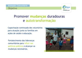 Animador Comunitário
Objetivo


      Promover mudanças duradouras
          e autotransformação
Capacitação continuada dos voluntários
para atuação junto as famílias em
ações de saúde e educação.


Fortalecimento das lideranças
comunitárias para influir nas
políticas públicas e alcançar as
mudanças necessárias.
 