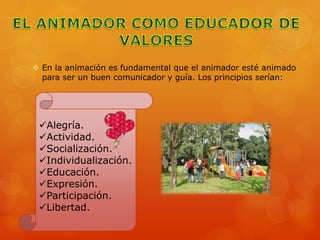  En la animación es fundamental que el animador esté animado
  para ser un buen comunicador y guía. Los principios serían:




 Alegría.
 Actividad.
 Socialización.
 Individualización.
 Educación.
 Expresión.
 Participación.
 Libertad.
 