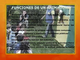  Desarrollar el contacto afectivo con las personas de un
  barrio o del grupo.
 Facilitar el acercamiento a los contenidos culturales, a su
  asimilación y a su crítica.
 Motivar para suscitar interés y competencia hacia las
  actividades creativas.
 Promover la creación de grupos con intereses comunes.
 Gestionar, organizar y mantener “relaciones públicas”.
 Provocar un clima distendido.
 Educar hacia la formación del individuo.
 El animador deportivo, además utilizará la actividad física
  para educar y formar, especialmente en edades
  tempranas. Intentará cambiar la actitud sedentaria hacia
  la actividad física.
 