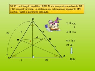 33. En un triángulo equilátero ABC, M y N son puntos medios de AB y BC respectivamente. La distancia del ortocentro al segmento MN es 2 m. Hallar el perímetro triángulo. A B C a 2a 60° 60° 60° a a a a 2a M N 2 30 a/2 2  √3  = a 4  √3   = a  6(4  √3  ) 24  √3   2 Rpta 