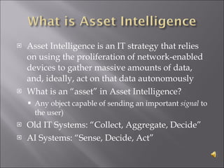 Asset Intelligence is an IT strategy that relies on using the proliferation of network-enabled devices to gather massive amounts of data, and, ideally, act on that data autonomously What is an “asset” in Asset Intelligence? Any object capable of sending an important  signal  to the user) Old IT Systems: “Collect, Aggregate, Decide” AI Systems: “Sense, Decide, Act” 
