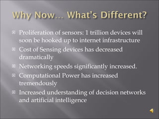 Proliferation of sensors: 1 trillion devices will soon be hooked up to internet infrastructure Cost of Sensing devices has decreased dramatically Networking speeds significantly increased. Computational Power has increased tremendously Increased understanding of decision networks and artificial intelligence 