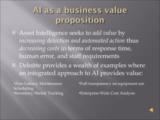 Asset Intelligence seeks to  add value  by  increasing detection and automated action  thus  decreasing costs  in terms of response time, human error, and staff requirements Deloitte provides a wealth of examples where an integrated approach to AI provides value: Zero Latency Maintenance Scheduling Inventory/Shrink Tracking Full transparency on equipment use Enterprise-Wide Cost Analysis  