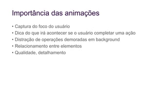 Importância das animações
• Captura do foco do usuário
• Dica do que irá acontecer se o usuário completar uma ação
• Distração de operações demoradas em background
• Relacionamento entre elementos
• Qualidade, detalhamento
 