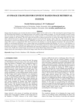 IJRET: International Journal of Research in Engineering and Technology eISSN: 2319-1163 | pISSN: 2321-7308
__________________________________________________________________________________________
Volume: 02 Issue: 11 | Nov-2013, Available @ http://www.ijret.org 33
AN IMAGE CRAWLER FOR CONTENT BASED IMAGE RETRIEVAL
SYSTEM
Purohit Shrinivasacharya1
, M V Sudhamani 2
1
Siddaganga Institute of Technology, Tumkur, Karnataka, India, purohitsn@gmail.com
2
R.N.S Institute of Technology, Bangalore, Karnataka, India, mvsudha_raja@hotmail.com
Abstract
Images from the minute it was invented, has had an immense impact on the world we live in. The extracting the required images from
the World Wide Web (WWW) is very difficult because web contains a huge number of images. To solve this problem we need a system
that can retrieve the required images needed by the user. Image Crawler is a web based tool that collects and indexes group of web
images available on the internet. This tool collects the keyword or phrase from the user to retrieve the images from the web. Then
these collected keyword is applied to the different general search tools like Google, Yahoo, Bind etc,. The collected web page
information is stored in the temporary file till 200KB file size from the server. Then this file content will be scanned and extract the
image URL’s and it is compared the URL which is present in the database to avoid the duplicate downloads. The extracted URL’s
images are downloaded and finally stores unique image and corresponding metadata like filename, url, size etc. in the database. In
this paper we present the designing of an Image crawler tool. We build a search tool which is flexible, general-purpose image search
framework and explore a directed result aggregating and removing of duplicates to achieve top results compared to other existing
search tools. Finally this resulted images are used in the Content Based Image Retrieval (CBIR) system for extracting the relevant
images need by the client using the content of the images rather than the text based information.
Keywords: Image Crawler, Database, URL, Metadata, and Retrieval
----------------------------------------------------------------------***------------------------------------------------------------------------
1. INTRODUCTION
Web crawlers are more or less as same as the web. The spring
of 1993 Matthew Gray [6] writen a first web crawler World
Wide Web named as “Wanderer” after a month the release of
NCSA Mosaic, it was used since from 1993 to 1996 to
accumulate statistics about the growth of the web. The David
Eichmann [5] has written the first research paper the RBSE
spider containing a squat explanation of a web crawler. The
Burner has published a first paper that describes the web
crawler architecture, it is the original Internet Archive crawler
[7].The Google search engine architecture was presented in
the Brin and Page’s paper, this can be used as a distributed
system of page-fetching method and a central database for
coordinating the crawl. Brin and Page’s paper becomes the
blueprint for the other crawlers. A distributed and extensible
web crawler designed by Heydon and Najork described
Mercator [8,9], that has become the outline for a number of
other crawlers. The literature includes the other distributed
crawling systems PolyBot [10], UbiCrawler [8], C-proc [9]
and Dominos [11]. The text retrieval systems use the ranking
and reranking approach to extract the best result from the
search copies[3,4].
Image retrieval is the process of searching and retrieving
images from a huge dataset or WWW. As the image grows in
the database or WWW, retrieval of the correct images
becomes a difficult task and it is challenging. Most of the web
based search engine uses the common methods of image
retrieval exploit some method of accumulating the metadata
such as file names, captioning, keywords or descriptions to the
images constructed by human. Therefore, that retrieval can be
performed over the annotation words rather than the content of
the image. The method for finding the WWW images is
nothing but browsing the several webpage and extracting the
related text and file name extensions to identify the image.
The well-known search engines [1] and directories are Google,
Yahoo!, Alta Vista [2], Ask, Exalead and Bing etc. The text-
based image retrieval systems only worry about the text
described by humans,rather than the content of images. Our
main aim is to implement the effective image search engine on
WWW using the CBIR technique. To apply the CBIR method
first we need the collection of images to construct the features
database. In this paper we are presenting the technique to
retrieve the images from the WWW using the text description,
then these images are used for the CBIR system. The presently
Google Image Search results are ranked on the bases of
surrounding text of the image in a page.
1.1 Data Scope
The complexity decision of an designing the image search
system is very difficult unless understanding the nature and
scope of the image. The diversity of user-base and expected
 