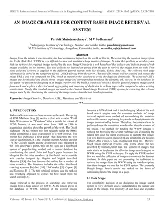 IJRET: International Journal of Research in Engineering and Technology eISSN: 2319-1163 | pISSN: 2321-7308
__________________________________________________________________________________________
Volume: 02 Issue: 11 | Nov-2013, Available @ http://www.ijret.org 33
AN IMAGE CRAWLER FOR CONTENT BASED IMAGE RETRIEVAL
SYSTEM
Purohit Shrinivasacharya1
, M V Sudhamani 2
1
Siddaganga Institute of Technology, Tumkur, Karnataka, India, purohitsn@gmail.com
2
R.N.S Institute of Technology, Bangalore, Karnataka, India, mvsudha_raja@hotmail.com
Abstract
Images from the minute it was invented, has had an immense impact on the world we live in. The extracting the required images from
the World Wide Web (WWW) is very difficult because web contains a huge number of images. To solve this problem we need a system
that can retrieve the required images needed by the user. Image Crawler is a web based tool that collects and indexes group of web
images available on the internet. This tool collects the keyword or phrase from the user to retrieve the images from the web. Then
these collected keyword is applied to the different general search tools like Google, Yahoo, Bind etc,. The collected web page
information is stored in the temporary file till 200KB file size from the server. Then this file content will be scanned and extract the
image URL’s and it is compared the URL which is present in the database to avoid the duplicate downloads. The extracted URL’s
images are downloaded and finally stores unique image and corresponding metadata like filename, url, size etc. in the database. In
this paper we present the designing of an Image crawler tool. We build a search tool which is flexible, general-purpose image search
framework and explore a directed result aggregating and removing of duplicates to achieve top results compared to other existing
search tools. Finally this resulted images are used in the Content Based Image Retrieval (CBIR) system for extracting the relevant
images need by the client using the content of the images rather than the text based information.
Keywords: Image Crawler, Database, URL, Metadata, and Retrieval
----------------------------------------------------------------------***------------------------------------------------------------------------
1. INTRODUCTION
Web crawlers are more or less as same as the web. The spring
of 1993 Matthew Gray [6] writen a first web crawler World
Wide Web named as “Wanderer” after a month the release of
NCSA Mosaic, it was used since from 1993 to 1996 to
accumulate statistics about the growth of the web. The David
Eichmann [5] has written the first research paper the RBSE
spider containing a squat explanation of a web crawler. The
Burner has published a first paper that describes the web
crawler architecture, it is the original Internet Archive crawler
[7].The Google search engine architecture was presented in
the Brin and Page’s paper, this can be used as a distributed
system of page-fetching method and a central database for
coordinating the crawl. Brin and Page’s paper becomes the
blueprint for the other crawlers. A distributed and extensible
web crawler designed by Heydon and Najork described
Mercator [8,9], that has become the outline for a number of
other crawlers. The literature includes the other distributed
crawling systems PolyBot [10], UbiCrawler [8], C-proc [9]
and Dominos [11]. The text retrieval systems use the ranking
and reranking approach to extract the best result from the
search copies[3,4].
Image retrieval is the process of searching and retrieving
images from a huge dataset or WWW. As the image grows in
the database or WWW, retrieval of the correct images
becomes a difficult task and it is challenging. Most of the web
based search engine uses the common methods of image
retrieval exploit some method of accumulating the metadata
such as file names, captioning, keywords or descriptions to the
images constructed by human. Therefore, that retrieval can be
performed over the annotation words rather than the content of
the image. The method for finding the WWW images is
nothing but browsing the several webpage and extracting the
related text and file name extensions to identify the image.
The well-known search engines [1] and directories are Google,
Yahoo!, Alta Vista [2], Ask, Exalead and Bing etc. The text-
based image retrieval systems only worry about the text
described by humans,rather than the content of images. Our
main aim is to implement the effective image search engine on
WWW using the CBIR technique. To apply the CBIR method
first we need the collection of images to construct the features
database. In this paper we are presenting the technique to
retrieve the images from the WWW using the text description,
then these images are used for the CBIR system. The presently
Google Image Search results are ranked on the bases of
surrounding text of the image in a page.
1.1 Data Scope
The complexity decision of an designing the image search
system is very difficult unless understanding the nature and
scope of the image. The diversity of user-base and expected
 