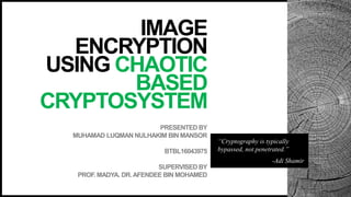 PRESENTED BY
MUHAMAD LUQMAN NULHAKIM BIN MANSOR
BTBL16043975
SUPERVISED BY
PROF. MADYA. DR.AFENDEE BIN MOHAMED
IMAGE
ENCRYPTION
USING CHAOTIC
BASED
CRYPTOSYSTEM
“Cryptography is typically
bypassed, not penetrated.”
-Adi Shamir
 