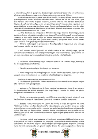 já foi um bruxo, além de que precisa de alguém para transfigurá-los de volta em um humano,
afinal, animais não sabem segurar varinhas e muito menos pronunciar feitiços.
       A transfiguração como forma de punição nas escolas é proibida desde o século XI, depois
que um professor de uma escola do norte da Islândia a aplicou em um dos seus alunos, após
este lhe tacar uma bolinha de papel na cabeça, durante uma das aulas de Trato de Criaturas
Mágicas. O professor o transfigurou em um rato. O ‘rato-aluno’, inconsciente e espantado com
a quantidade de pessoas os gritos, fugiu para a floresta que ficava ao lado do local das aulas.
Desde então, nunca mais se teve notícias do paradeiro do aluno. O professor foi punido pelo
ato e ficou detido em Azkaban por 37 anos.
       Ao final do século XIV o registro do Ministério da Magia Britânico de animagos, revela
que somente sete animagos registrados nesse século, e Minerva McGonagall, famosa bruxa de
Hogwarts, é uma delas. Apesar disto, os boatos revelam-nos que houveram mais quatro
animagos ilegais, o que quer dizer (e com muita certeza) que podem haver outros. Abaixo
segue a lista de animagos que participaram da história:
       • Minerva McGonagall, ex-professora de Transfiguração de Hogwarts, é uma animaga
legal capaz de transformar-se em gato.

      • Rita Skeeter, famosa jornalista do Profeta Diário, é uma animaga ilegal, que se
transformava num besouro para conseguir informações para suas matérias. Aqui podemos ter
um bom exemplo da real necessidade do Ministério controlar esta habilidade.


      • Sirius Black foi um animago ilegal. Tomava a forma de um cachorro negro, forma que
lhe deu o apelido de Almofadinhas.

      • Tiago Potter se transforma ilegalmente em um cervo.

      • Pedro Pettigrew é um animago ilegal que assume a forma de um rato. Usava (ou ainda
usa, pois não se tem notícias de seu paradeiro) a habilidade para se afugentar.

       Registros de alguns antigos animagos conhecidos:
       • Falco Aesalon, que assumia a forma de um falcão, viveu na Grécia nos tempos antigos
e foi o primeiro animago registrado.

     • Morgana Le Fay foi uma bruxa da época medieval que assumia a forma de um pássaro.
Era meia-irmã do Rei Arthur, envolvida com magia negra. Também era inimiga de Merlin.
Morgana era a rainha de Ilha de Avalon.

       • Cliodna era uma druída que, assim como Morgana, assumia a forma de pássaro. É uma
das figurinhas de sapos de chocolate no Expresso de Hogwarts, vendidas atualmente.

      • Babbity é um personagem dos Contos de Beedle, o Bardo. Ela aparece no conto
"Babbity, a Coelha, e seu Toco Gargalhante" e é descrita como uma lavadeira bruxa que podia
se transformar em um coelho velho e robusto, que pode falar.Lembrando que animagos não
podem falar em sua forma animal, portanto Beedle provavelmente nunca conheceu um
animago, por isso o erro. Historiadores dizem que a personagem pode ter sido baseada em
Lisette de Lapin.

      • Lisette de Lapin é uma bruxa que foi condenada a morte em 1422 por feitiçaria, mas
que sumiu de sua cela na véspera de sua execução. Lisette poderia ser uma animaga que se
transformou em um animal pequeno o bastante para passar pelas grades da prisão. Apesar de
nunca ter sido comprovado, um grande coelho branco foi visto navegando no Canal da


                                Hogwarts School-House Cup
 