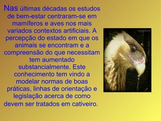 Nas  últimas décadas os estudos de bem-estar centraram-se em mamíferos e aves nos mais variados contextos artificiais. A percepção do estado em que os animais se encontram e a compreensão do que necessitam tem aumentado substancialmente. Este conhecimento tem vindo a modelar normas de boas práticas, linhas de orientação e legislação acerca de como devem ser tratados em cativeiro.   