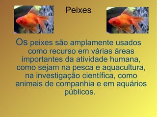 Os  peixes são amplamente usados como recurso em várias áreas importantes da atividade humana, como sejam na pesca e aquacultura, na investigação científica, como animais de companhia e em aquários públicos.  Peixes 