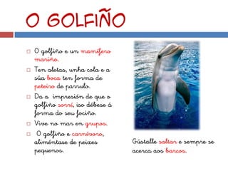 O golfiño
   O golfiño e un mamífero
    mariño.
   Ten aletas, unha cola e a
    súa boca ten forma de
    peteiro de parrulo.
   Da a impresión de que o
    golfiño sorrí, iso débese á
    forma do seu fociño.
   Vive no mar en grupos.
    O golfiño e carnívoro,
    aliméntase de peixes          Gústalle saltar e sempre se
    pequenos.                     acerca aos barcos.
 