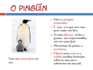 O pingüín
                             Este e o pingüín
                              emperador.
                             É una ave que non voa,
                              pero nada moi ben
                             As súas plumas cortas e
                              grosas son impermeables,
                              así non pasa frío.
                             Aliméntase de peixes, e
                              carnívoro.
                             A femia pon o ovo e o
                              macho incúbao levándoo
Vive nos mares fríos do       sobre os seus pes e
sur.                          cubríndoo coa súa pel.
 