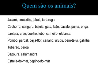 Quem são os animais?

Jacaré, crocodilo, jabuti, tartaruga
Cachorro, canguru, baleia, gato, leão, cavalo, puma, onça,
pantera, urso, coelho, lobo, carneiro, elefante.
Pombo, pardal, beija-flor, canário, urubu, bem-te-vi, galinha
Tubarão, peroá
Sapo, rã, salamandra
Estrela-do-mar, pepino-do-mar
 