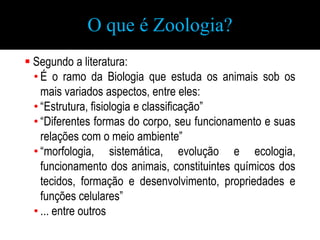 O que é Zoologia?
 Segundo a literatura:
  • É o ramo da Biologia que estuda os animais sob os
    mais variados aspectos...