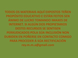 TODOS OS MATERIAIS AQUÍ EXPOSTOS TEÑEN
 PROPÓSITO EDUCATIVO E ESTÁN FEITOS SEN
  ÁNIMO DE LUCRO TOMANDO IMAXES DE
   INTERNET. SI ALGÚN DOS PROPIETARIOS
       DESTES RECURSOS SE SENTISEN
 PERXUDICADOS POLA SÚA INCLUSIÓN NON
DUBIDEN EN POÑERSE EN CONTACTO COMIGO
    PARA PROCEDER Á SÚA RECTIFICACIÓN
           rey.m.m.a@gmail.com
 
