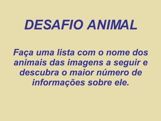 DESAFIO ANIMAL
Faça uma lista com o nome dos
animais das imagens a seguir e
 descubra o maior número de
    informações sobre ele.
 