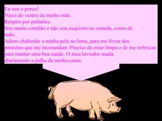 Eu sou o porco!
Nasci do ventre da minha mãe.
Respiro por pulmões.
Sou muito comilão e não sou esquisito na comida, como de
tudo.
Adoro chafurdar a minha pele na lama, para me livrar dos
parasitas que me incomodam. Preciso de estar limpo e de me refrescar
para manter uma boa saúde. O meu lavrador muda
diariamente a palha da minha cama.
 
