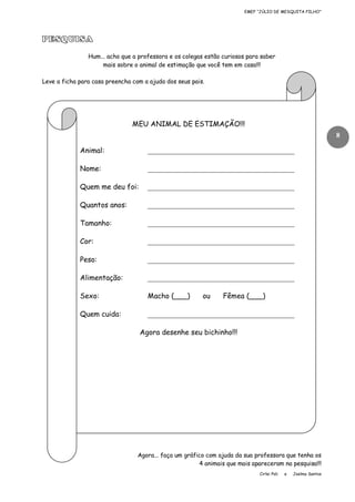 EMEF “JÚLIO DE MESQUITA FILHO”

PESQUISA
Hum... acho que a professora e os colegas estão curiosos para saber
mais sobre o animal de estimação que você tem em casa!!!
Leve a ficha para casa preencha com a ajuda dos seus pais.

MEU ANIMAL DE ESTIMAÇÃO!!!
8
Animal:

_________________________________________

Nome:

_________________________________________

Quem me deu foi:

_________________________________________

Quantos anos:

_________________________________________

Tamanho:

_________________________________________

Cor:

_________________________________________

Peso:

_________________________________________

Alimentação:

_________________________________________

Sexo:

Macho (___)

Quem cuida:

_________________________________________

ou

Fêmea (___)

Agora desenhe seu bichinho!!!

Agora... faça um gráfico com ajuda da sua professora que tenha os
4 animais que mais apareceram na pesquisa!!!
Cirlei Poli

e

Joelma Santos

 