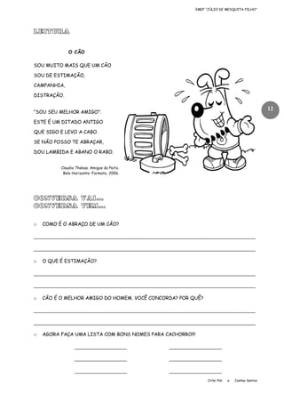 EMEF “JÚLIO DE MESQUITA FILHO”

LEITURA
O CÃO
SOU MUITO MAIS QUE UM CÃO
SOU DE ESTIMAÇÃO,
CAMPANHIA,
DISTRAÇÃO.

12

“SOU SEU MELHOR AMIGO”:
ESTE É UM DITADO ANTIGO
QUE SIGO E LEVO A CABO.
SE NÃO POSSO TE ABRAÇAR,
DOU LAMBIDA E ABANO O RABO.
Claudio Thebas. Amigos do Peito.
Belo Horizonte: Formato, 2006.

CONVERSA VAI...
CONVERSA VEM...
o

COMO É O ABRAÇO DE UM CÃO?

____________________________________________________________________________
____________________________________________________________________________
o

O QUE É ESTIMAÇÃO?

____________________________________________________________________________
____________________________________________________________________________
o

CÃO É O MELHOR AMIGO DO HOMEM. VOCÊ CONCORDA? POR QUÊ?

____________________________________________________________________________
____________________________________________________________________________
o

AGORA FAÇA UMA LISTA COM BONS NOMES PARA CACHORRO!!!

__________________

__________________

__________________

__________________

__________________

__________________
Cirlei Poli

e

Joelma Santos

 
