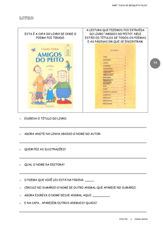 EMEF “JÚLIO DE MESQUITA FILHO”

LIVRO

ESTA É A CAPA DO LIVRO DE ONDE O
POEMA FOI TIRADO.

A LEITURA QUE FIZEMOS FOI EXTRAÍDA
DO LIVRO “AMIGOS DO PEITO”. NELE
ESTÃO OS TÍTULOS DE TODOS OS POEMAS
E AS PÁGINAS EM QUE SE ENCONTRAM.

14

o

ESCREVA O TÍTULO DO LIVRO:

__________________________________________________________________________
o

AGORA ANOTE NA LINHA ABAIXO O NOME DO AUTOR:

__________________________________________________________________________
o

QUEM FEZ AS ILUSTRAÇÕES?

__________________________________________________________________________
o

QUAL O NOME DA EDITORA?

__________________________________________________________________________
o

O POEMA QUE VOCÊ LEU ESTÁ NA PÁGINA: _____.

o

CIRCULE NO SUMÁRIO O NOME DE OUTRO ANIMAL QUE APARECE NO SUMÁRIO.

o

AGORA ESCREVA O NOME DESSE ANIMAL AQUI: __________.

o

E NA CAPA... APARECEM OUTROS ANIMAIS? QUAIS?

__________________________________________________________________________
Cirlei Poli

e

Joelma Santos

 